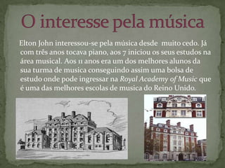    Elton John interessou-se pela música desde  muito cedo. Já com três anos tocava piano, aos 7 iniciou os seus estudos na área musical. Aos 11 anos era um dos melhores alunos da sua turma de musica conseguindo assim uma bolsa de estudo onde pode ingressar na Royal Academy of Music que é uma das melhores escolas de musica do Reino Unido.O interesse pela música