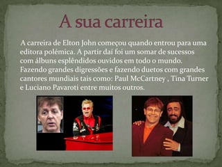     A carreira de Elton John começou quando entrou para uma editora polémica. A partir daí foi um somar de sucessos com álbuns esplêndidos ouvidos em todo o mundo. Fazendo grandes digressões e fazendo duetos com grandes cantores mundiais tais como: Paul McCartney , Tina Turner e Luciano Pavaroti entre muitos outros.A sua carreira 