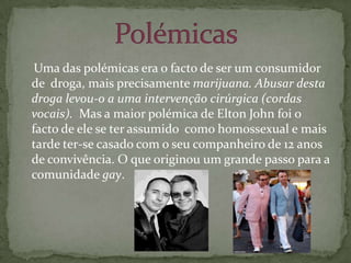     Uma das polémicas era o facto de ser um consumidor de  droga, mais precisamente marijuana. Abusar desta droga levou-o a uma intervenção cirúrgica (cordas vocais).  Mas a maior polémica de Elton John foi o facto de ele se ter assumido  como homossexual e mais tarde ter-se casado com o seu companheiro de 12 anos de convivência. O que originou um grande passo para a comunidade gay.Polémicas 