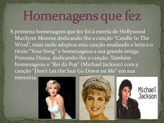 A primeira homenagem que fez foi à estrela de Hollywood Marilynn Monroe dedicando-lhe a canção “Candle In The Wind”, mais tarde adaptou esta canção mudando a letra e o titulo “Your Song” e homenageou a sua grande amiga Princesa Diana, dedicando-lhe a canção. Também homenageou o “Rei da Pop” (Michael Jackson) com a canção "Don't Let the Sun Go Down on Me” em sua memória. Homenagens que fez