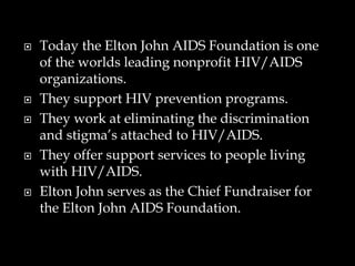  Today the Elton John AIDS Foundation is one
of the worlds leading nonprofit HIV/AIDS
organizations.
 They support HIV prevention programs.
 They work at eliminating the discrimination
and stigma’s attached to HIV/AIDS.
 They offer support services to people living
with HIV/AIDS.
 Elton John serves as the Chief Fundraiser for
the Elton John AIDS Foundation.
 