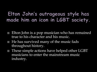  Elton John is a pop musician who has remained
true to his character and his music.
 He has survived many of the music fads
throughout history.
 These simple actions have helped other LGBT
musicians to enter the mainstream music
industry.
 