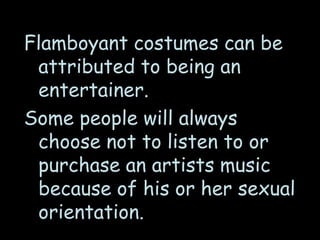 Flamboyant costumes can be
attributed to being an
entertainer.
Some people will always
choose not to listen to or
purchase an artists music
because of his or her sexual
orientation.
 