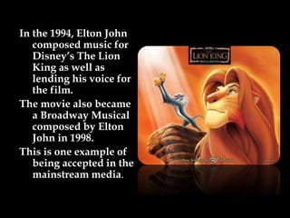 In the 1994, Elton John
composed music for
Disney’s The Lion
King as well as
lending his voice for
the film.
The movie also became
a Broadway Musical
composed by Elton
John in 1998.
This is one example of
being accepted in the
mainstream media.
 