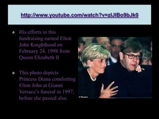  His efforts in this
fundraising earned Elton
John Knighthood on
February 24, 1998 from
Queen Elizabeth II
 This photo depicts
Princess Diana comforting
Elton John at Gianni
Versace’s funeral in 1997,
before she passed also.
 
