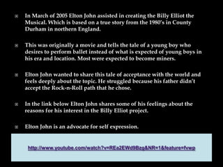  In March of 2005 Elton John assisted in creating the Billy Elliot the
Musical. Which is based on a true story from the 1980’s in County
Durham in northern England.
 This was originally a movie and tells the tale of a young boy who
desires to perform ballet instead of what is expected of young boys in
his era and location. Most were expected to become miners.
 Elton John wanted to share this tale of acceptance with the world and
feels deeply about the topic. He struggled because his father didn’t
accept the Rock-n-Roll path that he chose.
 In the link below Elton John shares some of his feelings about the
reasons for his interest in the Billy Elliot project.
 Elton John is an advocate for self expression.
 