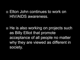  Elton John continues to work on
HIV/AIDS awareness.
 He is also working on projects such
as Billy Elliot that promote
acceptance of all people no matter
why they are viewed as different in
society.
 