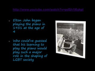 o Elton John began
playing the piano in
1951 at the age of
4
o Who could’ve guessed
that his learning to
play the piano would
play such a major
role in the shaping of
LGBT society
 