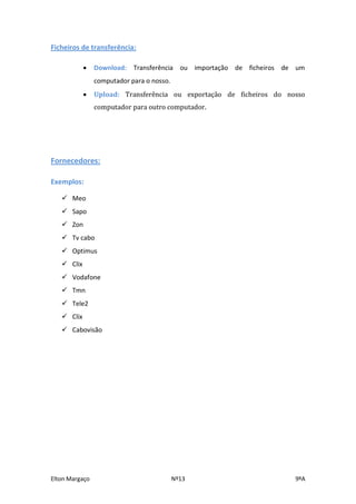 Ficheiros de transferência:

               Download: Transferência ou importação de ficheiros de um
                computador para o nosso.
               Upload: Transferência ou exportação de ficheiros do nosso
                computador para outro computador.




Fornecedores:

Exemplos:

    Meo
    Sapo
    Zon
    Tv cabo
    Optimus
    Clix
    Vodafone
    Tmn
    Tele2
    Clix
    Cabovisão




Elton Margaço                              Nº13                       9ºA
 