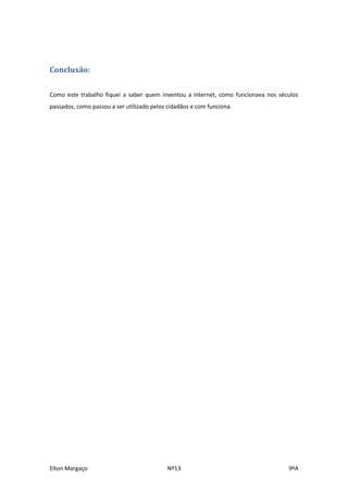 Conclusão:

Como este trabalho fiquei a saber quem inventou a internet, como funcionava nos séculos
passados, como passou a ser utilizado pelos cidadãos e com funciona.




Elton Margaço                               Nº13                                   9ºA
 