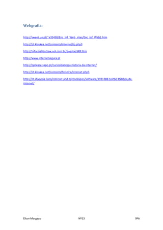 Webgrafia:


http://sweet.ua.pt/~a35438/Enc_Inf_Web_sites/Enc_Inf_Web1.htm

http://pt.kioskea.net/contents/internet/ip.php3

http://informatica.hsw.uol.com.br/questao549.htm

http://www.internetsegura.pt

http://pplware.sapo.pt/curiosidades/a-historia-da-internet/

http://pt.kioskea.net/contents/histoire/internet.php3

http://pt.shvoong.com/internet-and-technologies/software/1931388-hist%C3%B3ria-da-
internet/




Elton Margaço                               Nº13                                     9ºA
 