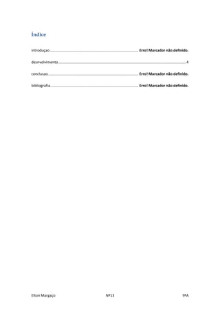 Índice

introduçao ................................................................................... Erro! Marcador não definido.

desnvolvimento ........................................................................................................................ 4

conclusao..................................................................................... Erro! Marcador não definido.

bibliografia................................................................................... Erro! Marcador não definido.




Elton Margaço                                                   Nº13                                                               9ºA
 