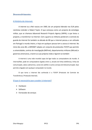 Desenvolvimento:


A história da internet:

        A internet ou a Net nasceu em 1969, de um projecto liderado nos EUA pelos
cientistas LickLider e Robert Taylor. O que começou como um projecto de estratégia
militar, que se chamava Advanced Research Projects Agency (ARPA), o que levou o
projecto, a transformar na Internet. Com a guerra os militares perderam o controlo da
guarda da internet foi também na década de 80 que a Internet passou a ser utilizada
em Portugal e mundo inteiro, e hoje em qualquer pessoa tem o acesso à internet. No
início dos anos 80, a ARPANET adopta um conjunto de protocolos TCP/IP que permite
a universidades, centros de investigação (MSFnet), departamentos militares (MILnet) e
governos americanos, criarem as suas próprias redes e ligarem-se também

        A Internet é uma rede mundial capaz de ligar todos os computadores do mundo. A
Internet/Net, pode ter computadores ligados entre si, através de linhas telefónicas, linhas de
comunicação, cabos submarinos, canais de satélite e outros serviços de telecomunicação. Que
permite a ligação com qualquer computador no mundo.

        O que torna a Internet tão conhecida é o TCP/IP (Protocolo de Controle de
Transferência / Protocolo Internet).

O que é necessário para aceder à Internet?

     Hardware
     Software
     Fornecedor de serviços




Elton Margaço                               Nº13                                          9ºA
 