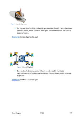 Figura 2 • Correio Electrónico


       Em Portugal significa, (Correio Electrónico), ou ainda (E-mail), é um método que
           permite compor, enviar e receber mensagens através de sistemas electrónicos
           de comunicação.

 Exemplo: Mailbox@portoeditora.pt




            Figura3 • Internet Relay Chat


          É um protocolo de comunicação utilizado na Internet, Ele é utilizado
           basicamente como (Chat) e troca de arquivos, permitindo a conversa em grupo
           ou privada

 Exemplo: Windows Live Mensseger




 Elton Margaço                              Nº13                                    9ºA
 