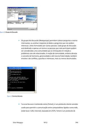 figura 4 • Grupos de Discussão




                                    Os grupos de discussão (Newsgroups) permitem colocar perguntas a outros
                                     internautas, ou analisar respostas já dadas a perguntas que nos podem
                                     interessar, antes formuladas por outras pessoas. Cada grupo de discussão
                                     está dedicado a apenas um tema e as pessoas que nele participam podem
                                     ser consideradas uma comunidade que se entreajuda em relação a
                                     problemas com ele relacionados. A noção de comunidade, embora abranja
                                     o conceito de harmonia, generosidade e até mesmo fraternidade, também
                                     envolve o de conflitos, quezílias e interesses, mais ou menos dissimulados.




            figura 5 •Terminal Remoto




                                    Terminal Remoto é conhecido como (Telnet), é um protocolo cliente-servidor
                                     usado para permitir a comunicação entre computadores ligados numa rede,
                                     (rede local / LAN, Internet), baseado em (TCP), Telnet é um protocolo de




                      Elton Margaço                                Nº13                                         9ºA
 