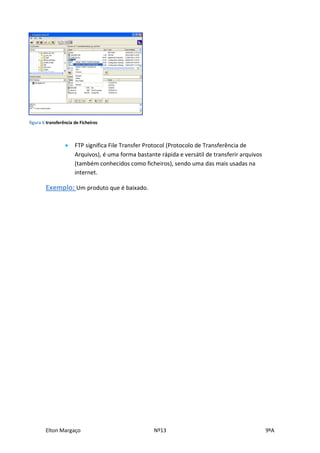 figura 6 transferência de Ficheiros



                      FTP significa File Transfer Protocol (Protocolo de Transferência de
                       Arquivos), é uma forma bastante rápida e versátil de transferir arquivos
                       (também conhecidos como ficheiros), sendo uma das mais usadas na
                       internet.

        Exemplo: Um produto que é baixado.




        Elton Margaço                                Nº13                                         9ºA
 