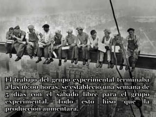 El trabajo del grupo experimental terminaba a las 16:00 horas, se estableció una semana de 5 días con el sábado libre para el grupo experimental. Todo esto hiso que la producción aumentara.