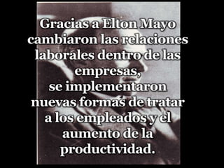 Gracias a Elton Mayo cambiaron las relaciones laborales dentro de las empresas, se implementaron nuevas formas de tratara los empleados y el aumento de la productividad.