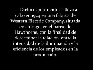 Dicho experimento se llevo a cabo en 1924 en una fabrica de Western Electric Company, situada en chicago, en el barrio de Hawthorne, con la finalidad de determinar la relación  entre la intensidad de la iluminación y la eficiencia de los empleados en la producción.