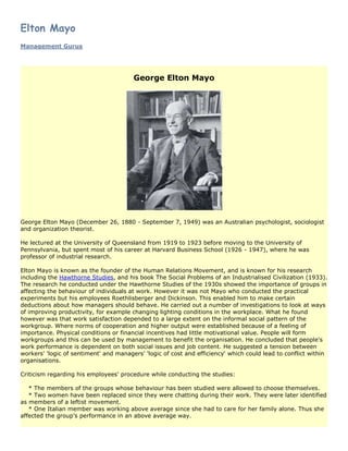 Elton Mayo
Management Gurus




                                        George Elton Mayo




George Elton Mayo (December 26, 1880 - September 7, 1949) was an Australian psychologist, sociologist
and organization theorist.

He lectured at the University of Queensland from 1919 to 1923 before moving to the University of
Pennsylvania, but spent most of his career at Harvard Business School (1926 - 1947), where he was
professor of industrial research.

Elton Mayo is known as the founder of the Human Relations Movement, and is known for his research
including the Hawthorne Studies, and his book The Social Problems of an Industrialised Civilization (1933).
The research he conducted under the Hawthorne Studies of the 1930s showed the importance of groups in
affecting the behaviour of individuals at work. However it was not Mayo who conducted the practical
experiments but his employees Roethlisberger and Dickinson. This enabled him to make certain
deductions about how managers should behave. He carried out a number of investigations to look at ways
of improving productivity, for example changing lighting conditions in the workplace. What he found
however was that work satisfaction depended to a large extent on the informal social pattern of the
workgroup. Where norms of cooperation and higher output were established because of a feeling of
importance. Physical conditions or financial incentives had little motivational value. People will form
workgroups and this can be used by management to benefit the organisation. He concluded that people's
work performance is dependent on both social issues and job content. He suggested a tension between
workers' 'logic of sentiment' and managers' 'logic of cost and efficiency' which could lead to conflict within
organisations.

Criticism regarding his employees' procedure while conducting the studies:

   * The members of the groups whose behaviour has been studied were allowed to choose themselves.
   * Two women have been replaced since they were chatting during their work. They were later identified
as members of a leftist movement.
   * One Italian member was working above average since she had to care for her family alone. Thus she
affected the group's performance in an above average way.
 