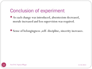 Conclusion of experiment
As each change was introduced, absenteeism decreased,
morale increased and less supervision was required.
Sense of belongingness ,self- discipline, sincerity increases.
8/10/201310 Asst.Prof. Supriya Bhagat
 