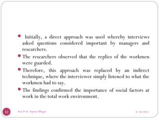  Initially, a direct approach was used whereby interviews
asked questions considered important by managers and
researchers.
The researchers observed that the replies of the workmen
were guarded.
Therefore, this approach was replaced by an indirect
technique, where the interviewer simply listened to what the
workmen had to say.
The findings confirmed the importance of social factors at
work in the total work environment.
8/10/201312 Asst.Prof. Supriya Bhagat
 
