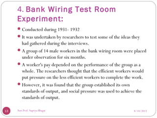 4. Bank Wiring Test Room
Experiment:
Conducted during 1931- 1932
It was undertaken by researchers to test some of the ideas they
had gathered during the interviews.
A group of 14 male workers in the bank wiring room were placed
under observation for six months.
A worker's pay depended on the performance of the group as a
whole. The researchers thought that the efficient workers would
put pressure on the less efficient workers to complete the work.
However, it was found that the group established its own
standards of output, and social pressure was used to achieve the
standards of output.
8/10/201313 Asst.Prof. Supriya Bhagat
 
