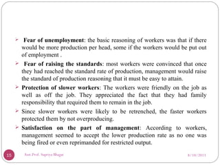  Fear of unemployment: the basic reasoning of workers was that if there
would be more production per head, some if the workers would be put out
of employment .
 Fear of raising the standards: most workers were convinced that once
they had reached the standard rate of production, management would raise
the standard of production reasoning that it must be easy to attain.
 Protection of slower workers: The workers were friendly on the job as
well as off the job. They appreciated the fact that they had family
responsibility that required them to remain in the job.
 Since slower workers were likely to be retrenched, the faster workers
protected them by not overproducing.
 Satisfaction on the part of management: According to workers,
management seemed to accept the lower production rate as no one was
being fired or even reprimanded for restricted output.
8/10/201315 Asst.Prof. Supriya Bhagat
 