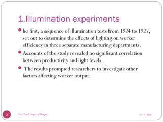 1.Illumination experiments
he first, a sequence of illumination tests from 1924 to 1927,
set out to determine the effects of lighting on worker
efficiency in three separate manufacturing departments.
Accounts of the study revealed no significant correlation
between productivity and light levels.
 The results prompted researchers to investigate other
factors affecting worker output.
8/10/20133 Asst.Prof. Supriya Bhagat
 