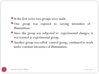 In the first series two groups were made.
One group was exposed to varying intensities of
illumination.
Since this group was subjected to experimental changes, it
was termed as experimental group.
Another group was called control group, continued to work
under constant intensities of illumination.
8/10/20134 Asst.Prof. Supriya Bhagat
 