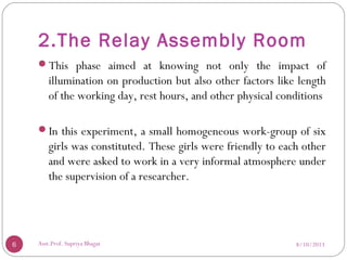2.The Relay Assembly Room
This phase aimed at knowing not only the impact of
illumination on production but also other factors like length
of the working day, rest hours, and other physical conditions
In this experiment, a small homogeneous work-group of six
girls was constituted. These girls were friendly to each other
and were asked to work in a very informal atmosphere under
the supervision of a researcher.
8/10/20136 Asst.Prof. Supriya Bhagat
 