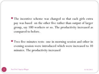 The incentive scheme was changed so that each girls extra
pay was based on the other five rather than output of larger
group, say 100 workers or so. The productivity increased as
compared to before.
Two five minutes rests- one in morning session and other in
evening session-were introduced which were increased to 10
minutes. The productivity increased
8/10/20137 Asst.Prof. Supriya Bhagat
 