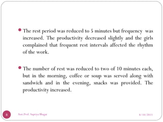 The rest period was reduced to 5 minutes but frequency was
increased. The productivity decreased slightly and the girls
complained that frequent rest intervals affected the rhythm
of the work.
The number of rest was reduced to two of 10 minutes each,
but in the morning, coffee or soup was served along with
sandwich and in the evening, snacks was provided. The
productivity increased.
8/10/20138 Asst.Prof. Supriya Bhagat
 