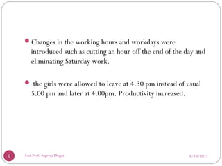 Changes in the working hours and workdays were
introduced such as cutting an hour off the end of the day and
eliminating Saturday work.
 the girls were allowed to leave at 4.30 pm instead of usual
5.00 pm and later at 4.00pm. Productivity increased.
8/10/20139 Asst.Prof. Supriya Bhagat
 