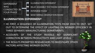 EXPERIMENT
WAS
CONDUCTED IN
FOUR PHASE
ILLUMINATION EXPERIMENT
RELAY ASSEMBLY TEST ROOM EXPERIMENT
INTERVIEW PHASE
BANK WIRING OBSERVATION ROOM
ILLUMINATION EXPERIMENT
• HE FIRST, A SEQUENCE OF ILLUMINATION TESTS FROM 1924 TO 1927, SET
OUT TO DETERMINE THE EFFECT OF LIGHTING ON WORKER EFFICIENCY IN
THREE SEPARATE MANUFACTURING DEPARTMENTS.
• ACCOUNTS OF THE STUDY REVEALS NO SIGNIFICANT
CORRELTION BETWEEN PRODUCTIVITY AND LIGHT LEVELS.
• THE RESULTS PROMPTED RESEARCHERS TO INVESTIGATE OTHER
FACTORS AFFECTING WORKER OUTPUT.
 
