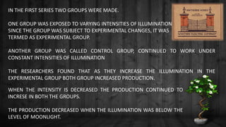 IN THE FIRST SERIES TWO GROUPS WERE MADE.
ONE GROUP WAS EXPOSED TO VARYING INTENSITIES OF ILLUMINATION
SINCE THE GROUP WAS SUBJECT TO EXPERIMENTAL CHANGES, IT WAS
TERMED AS EXPERIMENTAL GROUP.
ANOTHER GROUP WAS CALLED CONTROL GROUP, CONTINUED TO WORK UNDER
CONSTANT INTENSITIES OF ILLUMINATION
THE RESEARCHERS FOUND THAT AS THEY INCREASE THE ILLUMINATION IN THE
EXPERIMENTAL GROUP BOTH GROUP INCREASED PRODUCTION.
WHEN THE INTENSITY IS DECREASED THE PRODUCTION CONTINUED TO
INCRESE IN BOTH THE GROUPS.
THE PRODUCTION DECREASED WHEN THE ILLUMINATION WAS BELOW THE
LEVEL OF MOONLIGHT.
 