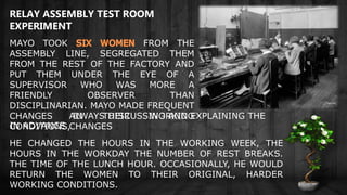 MAYO TOOK FROM THE
ASSEMBLY LINE, SEGREGATED THEM
FROM THE REST OF THE FACTORY AND
PUT THEM UNDER THE EYE OF A
SUPERVISOR WHO WAS MORE A
FRIENDLY OBSERVER THAN
DISCIPLINARIAN. MAYO MADE FREQUENT
CHANGES IN THEIR WORKING
CONDITIONS,
HE CHANGED THE HOURS IN THE WORKING WEEK, THE
HOURS IN THE WORKDAY THE NUMBER OF REST BREAKS.
THE TIME OF THE LUNCH HOUR. OCCASIONALLY, HE WOULD
RETURN THE WOMEN TO THEIR ORIGINAL, HARDER
WORKING CONDITIONS.
RELAY ASSEMBLY TEST ROOM
EXPERIMENT
ALWAYS DISCUSSING AND EXPLAINING THE
CHANGESIN ADVANCE.
 