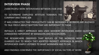 INTERVIEW PHASE
21000 PEOPLE WERE INTERVIEWED BETWEEN 1928-1930
TO DETERMINE EMPLOYEE ATTITUDE TOWARDS THE
COMPANY AND THERE JOB
IT WAS CONDUCTED THAT PRODUCTIVITY CAN BE INCREASED IF WORKERS ARE ALLOWED
TO TALK FREELY ABOUT MATTERS THAT ARE IMPORTANT TO THEM.
INITIALLY, A DIRECT APPROACH WAS USED WHEREBY INTERVIEWS ASKED QUESTIONS
CONSIDERED IMPORTANT BY MANAGERS AND RESEARCHERS.
THE RESEARCHERS OBSERVED THAT REPLIES OF THE WORKERS WERE
GUARDED DUE TO WHICH THEY ADOPTED INDIRECT APPROACH IN WHICH
INTERVIEWER SIMPLY LISTENED TO WHAT WORKMEN HAD TO SAY.
AND FINDINGS CONFIRMED THE IMPORTANCE OF SOCIAL FACTORS AT WORK
 