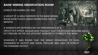 BANK WIRING OBSERVATION ROOM
CONDUCTED DURING 193-1932
A GROUP OF 14 MALE WORKERS IN THE BANK WIRING
ROOM WERE PLACED UNDER OBSERVATION FOR SIX
MONTHS.
A WORKER’S PAY DEPENDED ON THE PERFORMANCE OF A
GROUP AS A WHOLE. RESEARCHERS THOUGHT THAT THE EFFICIENT WORKERS WOULD
PUT PRESURE ON THE LESS EFFICIENT WORKERS TO COMPLETE THE WORK.
HOWEVER IT WAS FOUND THAT THE GROUP ESTABLISHED ITS OWN
STANDARDS OF OUTPUT AND SOCIAL PRESSURE WAS USED TO ACHIEVE
THE STANDARD OUTPUT.
 