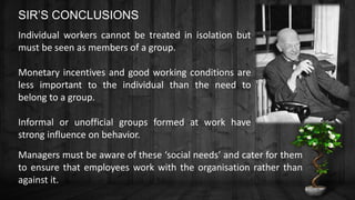 Individual workers cannot be treated in isolation but
must be seen as members of a group.
Monetary incentives and good working conditions are
less important to the individual than the need to
belong to a group.
Informal or unofficial groups formed at work have
strong influence on behavior.
Managers must be aware of these ‘social needs’ and cater for them
to ensure that employees work with the organisation rather than
against it.
SIR’S CONCLUSIONS
 
