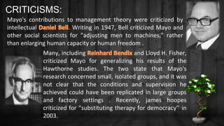 Many, including and Lloyd H. Fisher,
criticized Mayo for generalizing his results of the
Hawthorne studies. The two state that Mayo's
research concerned small, isolated groups, and it was
not clear that the conditions and supervision he
achieved could have been replicated in large groups
and factory settings . Recently, james hoopes
criticized for “substituting therapy for democracy’’ in
2003.
CRITICISMS:
Mayo's contributions to management theory were criticized by
intellectual . Writing in 1947, Bell criticized Mayo and
other social scientists for "adjusting men to machines," rather
than enlarging human capacity or human freedom .
 