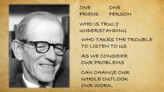 ONE
FRIEND
ONE
PERSON
WHO IS TRULY
UNDERSTANDING
WHO TAKES THE TROUBLE
TO LISTEN TO US
AS WE CONSIDER
OUR PROBLEMS
CAN CHANGE OUR
WHOLE OUTLOOK
OUR WORK.
 