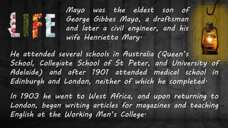 Mayo was the eldest son of
George Gibbes Mayo, a draftsman
and later a civil engineer, and his
wife Henrietta Mary.
He attended several schools in Australia (Queen’s
School, Collegiate School of St Peter, and University of
Adelaide) and after 1901 attended medical school in
Edinburgh and London, neither of which he completed.
In 1903 he went to West Africa, and upon returning to
London, began writing articles for magazines and teaching
English at the Working Men’s College.
 