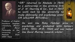 Professor of English
literature language
Literature, Mental
and Moral
Philosophy at the
University of
Adelaide from
1894–1922
“SIR” returned to Adelaide in 1905
to a partnership in the printing firm
of J. H. Sherring & Co., but in 1907
he went back to the university to
study philosophy and psychology under
SIR WILLIAM MITCHELL.
He won the Roby Fletcher prize in
psychology and graduated with honours
(B.A., 1910; M.A., 1926 and was named
the David Murray research scholar.
 