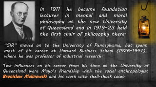In 1911 he became foundation
lecturer in mental and moral
philosophy at the new University
of Queensland and in 1919–23 held
the first chair of philosophy there.
“SIR” moved on to the University of Pennsylvania, but spent
most of his career at Harvard Business School (1926–1947),
where he was professor of industrial research.
Two influences on his career from his time at the University of
Queensland were Mayo’s friendship with the social anthropologist
and his work with shell-shock cases.
 