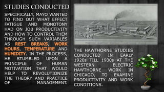 STUDIES CONDUCTED
THE HAWTHORNE STUDIES
CONDUCTED IN EARLY
1920s TILL 1930s AT THE
WESTERN ELECTRIC
HAWTHORNE WORK IN
CHICAGO, TO EXAMINE
PRODUCTIVITY AND WORK
CONDITIONS.
SPECIFICALLY, MAYO WANTED
TO FIND OUT WHAT EFFECT
FATIGUE AND MONOTONY
HAD ON JOB PRODUCTIVITY
AND HOW TO CONTROL THEM
THROUGH SUCH VARIABLES
AS ,
, AND
. IN THE PROCESS,
HE STUMBLED UPON A
PRINCIPLE OF HUMAN
MOTIVATION THAT WOULD
HELP TO REVOLUTIONIZE
THE THEORY AND PRACTICE
OF MANAGEMENT.
 