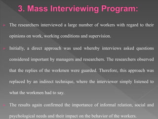  The researchers interviewed a large number of workers with regard to their
opinions on work, working conditions and supervision.
 Initially, a direct approach was used whereby interviews asked questions
considered important by managers and researchers. The researchers observed
that the replies of the workmen were guarded. Therefore, this approach was
replaced by an indirect technique, where the interviewer simply listened to
what the workmen had to say.
 The results again confirmed the importance of informal relation, social and
psychological needs and their impact on the behavior of the workers.
 