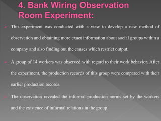  This experiment was conducted with a view to develop a new method of
observation and obtaining more exact information about social groups within a
company and also finding out the causes which restrict output.
 A group of 14 workers was observed with regard to their work behavior. After
the experiment, the production records of this group were compared with their
earlier production records.
 The observation revealed the informal production norms set by the workers
and the existence of informal relations in the group.
 