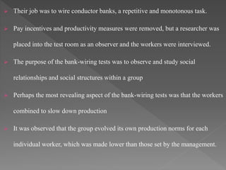  Their job was to wire conductor banks, a repetitive and monotonous task.
 Pay incentives and productivity measures were removed, but a researcher was
placed into the test room as an observer and the workers were interviewed.
 The purpose of the bank-wiring tests was to observe and study social
relationships and social structures within a group
 Perhaps the most revealing aspect of the bank-wiring tests was that the workers
combined to slow down production
 It was observed that the group evolved its own production norms for each
individual worker, which was made lower than those set by the management.
 