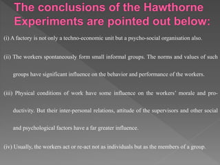 (i) A factory is not only a techno-economic unit but a psycho-social organisation also.
(ii) The workers spontaneously form small informal groups. The norms and values of such
groups have significant influence on the behavior and performance of the workers.
(iii) Physical conditions of work have some influence on the workers’ morale and pro-
ductivity. But their inter-personal relations, attitude of the supervisors and other social
and psychological factors have a far greater influence.
(iv) Usually, the workers act or re-act not as individuals but as the members of a group.
 